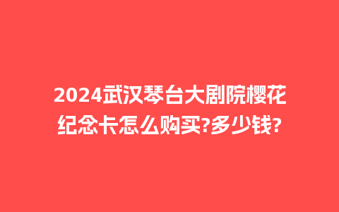 2024武汉琴台大剧院樱花纪念卡怎么购买?多少钱?