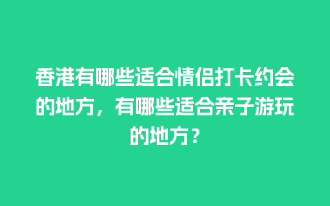 香港有哪些适合情侣打卡约会的地方，有哪些适合亲子游玩的地方？