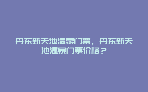 丹东新天池温泉门票，丹东新天池温泉门票价格？