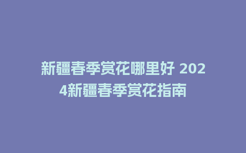 新疆春季赏花哪里好 2024新疆春季赏花指南