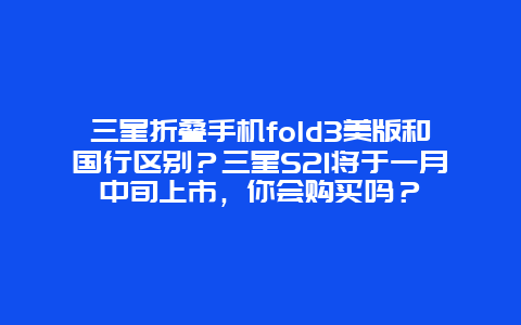 三星折叠手机fold3美版和国行区别？三星S21将于一月中旬上市，你会购买吗？