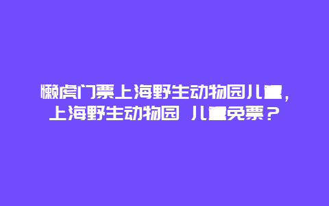 懒虎门票上海野生动物园儿童，上海野生动物园 儿童免票？