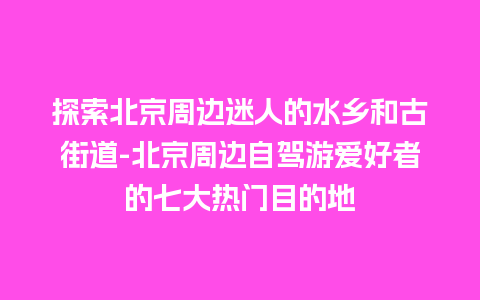 探索北京周边迷人的水乡和古街道-北京周边自驾游爱好者的七大热门目的地