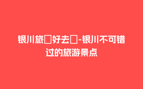 银川旅遊好去處-银川不可错过的旅游景点