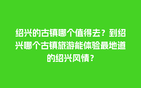 绍兴的古镇哪个值得去？到绍兴哪个古镇旅游能体验最地道的绍兴风情？