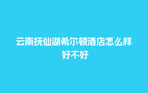 云南抚仙湖希尔顿酒店怎么样 好不好