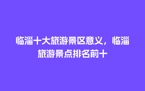 临淄十大旅游景区意义，临淄旅游景点排名前十