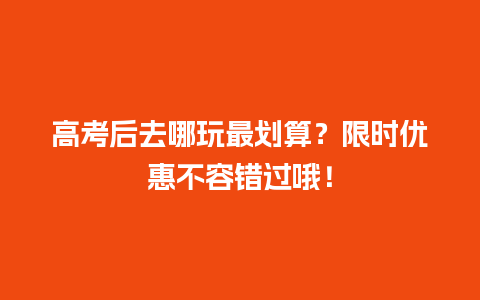 高考后去哪玩最划算？限时优惠不容错过哦！