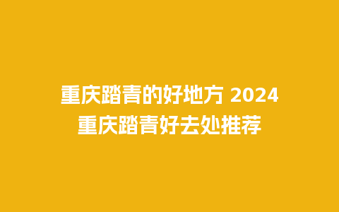 重庆踏青的好地方 2024重庆踏青好去处推荐