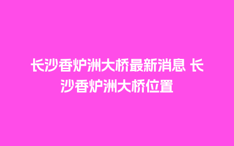 长沙香炉洲大桥最新消息 长沙香炉洲大桥位置