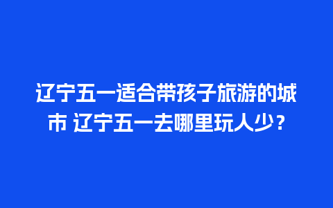 辽宁五一适合带孩子旅游的城市 辽宁五一去哪里玩人少？