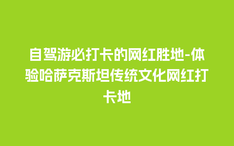 自驾游必打卡的网红胜地-体验哈萨克斯坦传统文化网红打卡地