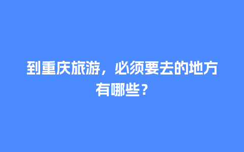 到重庆旅游，必须要去的地方有哪些？