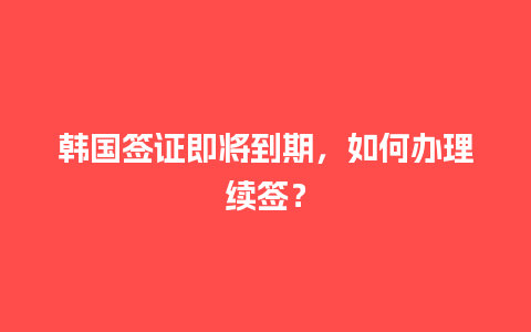 韩国签证即将到期，如何办理续签？