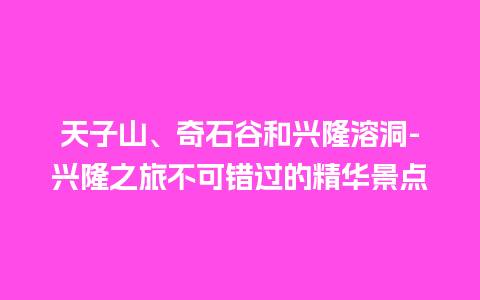 天子山、奇石谷和兴隆溶洞-兴隆之旅不可错过的精华景点