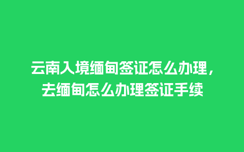 云南入境缅甸签证怎么办理，去缅甸怎么办理签证手续