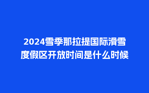 2024雪季那拉提国际滑雪度假区开放时间是什么时候