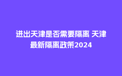 进出天津是否需要隔离 天津最新隔离政策2024