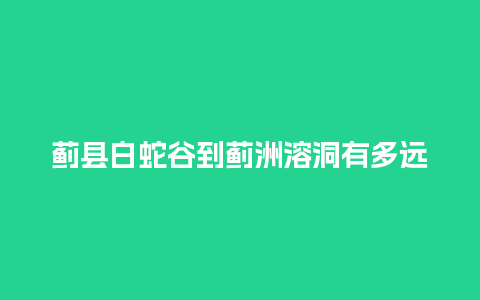 蓟县白蛇谷到蓟洲溶洞有多远