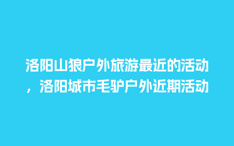 洛阳山狼户外旅游最近的活动，洛阳城市毛驴户外近期活动