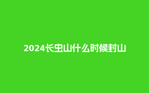 2024长虫山什么时候封山