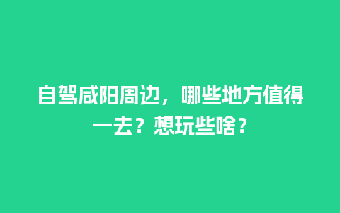 自驾咸阳周边，哪些地方值得一去？想玩些啥？