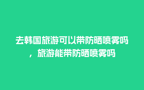 去韩国旅游可以带防晒喷雾吗，旅游能带防晒喷雾吗