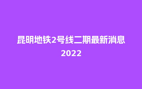 昆明地铁2号线二期最新消息2022