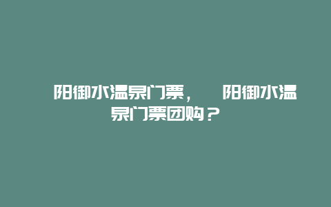 溧阳御水温泉门票，溧阳御水温泉门票团购？