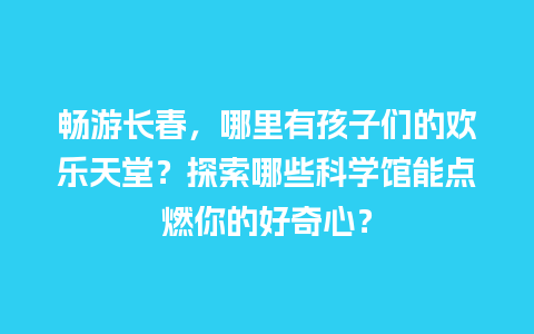 畅游长春，哪里有孩子们的欢乐天堂？探索哪些科学馆能点燃你的好奇心？