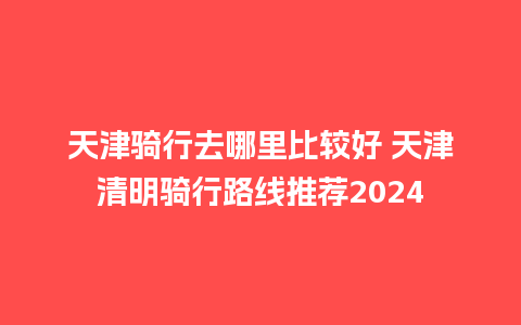 天津骑行去哪里比较好 天津清明骑行路线推荐2024