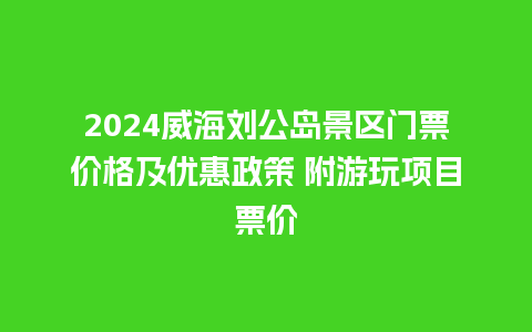 2024威海刘公岛景区门票价格及优惠政策 附游玩项目票价