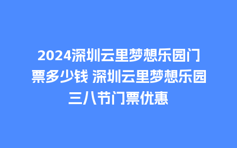 2024深圳云里梦想乐园门票多少钱 深圳云里梦想乐园三八节门票优惠