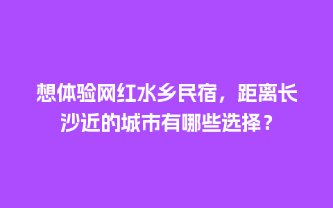 想体验网红水乡民宿，距离长沙近的城市有哪些选择？