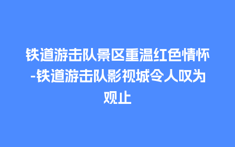 铁道游击队景区重温红色情怀-铁道游击队影视城令人叹为观止