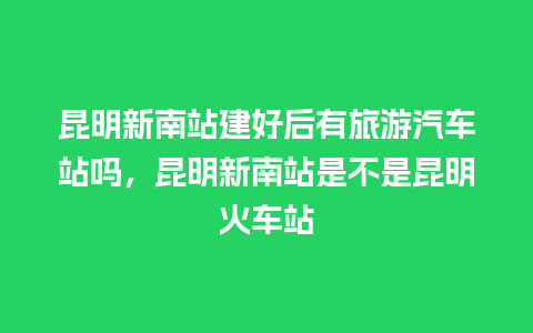 昆明新南站建好后有旅游汽车站吗，昆明新南站是不是昆明火车站