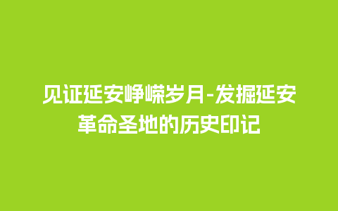 见证延安峥嵘岁月-发掘延安革命圣地的历史印记