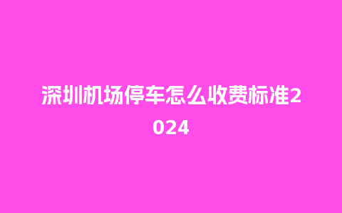 深圳机场停车怎么收费标准2024