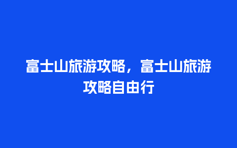 富士山旅游攻略，富士山旅游攻略自由行