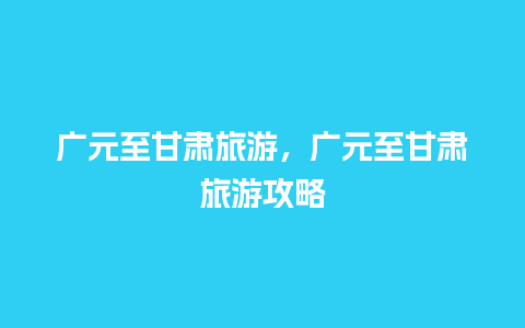 广元至甘肃旅游，广元至甘肃旅游攻略