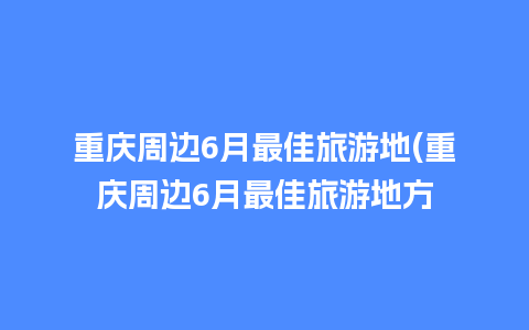 重庆周边6月最佳旅游地(重庆周边6月最佳旅游地方