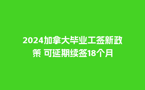 2024加拿大毕业工签新政策 可延期续签18个月