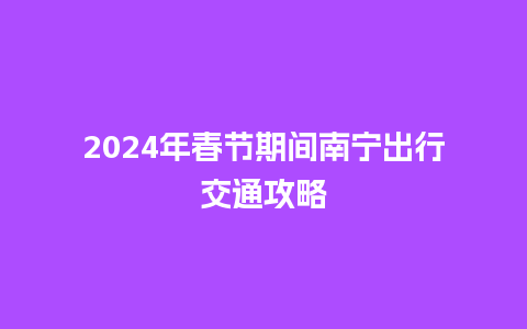 2024年春节期间南宁出行交通攻略