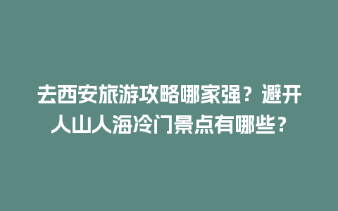 去西安旅游攻略哪家强？避开人山人海冷门景点有哪些？