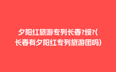 夕阳红旅游专列长春?绶?(长春有夕阳红专列旅游团吗)