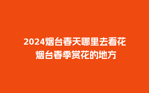 2024烟台春天哪里去看花 烟台春季赏花的地方