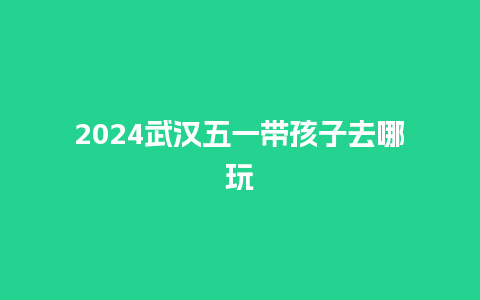 2024武汉五一带孩子去哪玩