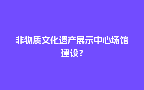 非物质文化遗产展示中心场馆建设？