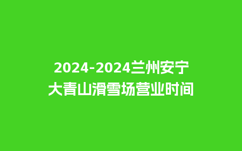 2024-2024兰州安宁大青山滑雪场营业时间