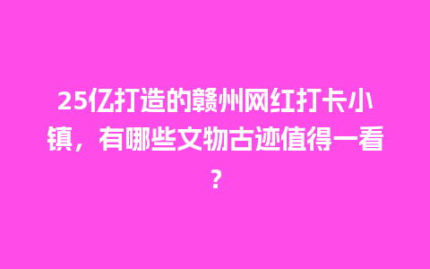 25亿打造的赣州网红打卡小镇，有哪些文物古迹值得一看？